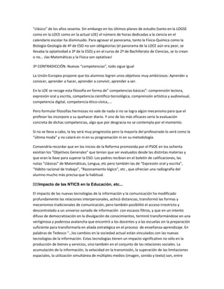 “clásico” de los años sesenta. Sin embargo en los últimos planes de estudio (tanto en la LOGSE
como en la LOCE como en la actual LOE) el número de horas dedicadas a la ciencia en el
calendario escolar ha disminuido. Para agravar el panorama, tanto la Física-Química como la
Biología-Geología de 4º de ESO no son obligatorias (el panorama de la LOCE aún era peor, se
llevaba la optatividad a 3º de la ESO) y en el curso de 2º de Bachillerato de Ciencias, se lo crean
o no… ¡las Matemáticas y la Física son optativas!
3ª CONTRADICCIÓN. Nuevas “competencias”, todo sigue igual
La Unión Europea propone que los alumnos logren unos objetivos muy ambiciosos: Aprender a
conocer, aprender a hacer, aprender a convivir, aprender a ser.
En la LOE se recoge esta filosofía en forma de” competencias básicas”: comprensión lectora,
expresión oral y escrita, competencia científico-tecnológica, comprensión artística y audiovisual,
competencia digital, competencia ético-cívica,….
Pero formular filosofías hermosas no vale de nada si no se logra algún mecanismo para que el
profesor las incorpore a su quehacer diario. Y uno de los más eficaces sería la evaluación
concreta de dichas competencias, algo que por desgracia no se contempla por el momento.
Si no se lleva a cabo, la ley será muy progresista pero la mayoría del profesorado lo verá como la
“última moda” y no calará en ni en su programación ni en su metodología.
Convendría recordar que en los inicios de la Reforma promovida por el PSOE en los ochenta
existían los “Objetivos Generales” que tenían que ser evaluados desde las distintas materias y
que eran la llave para superar la ESO. Los padres recibían en el boletín de calificaciones, las
notas “clásicas” de Matemáticas, Lengua, etc pero también las de “Expresión oral y escrita”,
“Hábito racional de trabajo”, “Razonamiento lógico”, etc , que ofrecían una radiografía del
alumno mucho más precisa que la habitual.
111Impacto de las NTICS en la Educación, etc...
El impacto de las nuevas tecnologías de la información y la comunicación ha modificado
profundamente las relaciones interpersonales, achicó distancias, transformó las formas y
mecanismos tradicionales de comunicación, pero también posibilitó el acceso irrestricto y
descontrolado a un universo variado de información con escasos filtros, y que en un intento
difuso de democratización en la divulgación de conocimientos, terminó transformándose en una
vertiginosa y poderosa avalancha que encontró a los docentes y a las escuelas sin la preparación
suficiente para transformarla en aliada estratégica en el proceso de enseñanza-aprendizaje. En
palabras de Tedesco “…los cambios en la sociedad actual están vinculados con las nuevas
tecnologías de la información. Estas tecnologías tienen un impacto significativo no sólo en la
producción de bienes y servicios, sino también en el conjunto de las relaciones sociales. La
acumulación de la información, la velocidad en la transmisión, la superación de las limitaciones
espaciales, la utilización simultánea de múltiples medios (imagen, sonido y texto) son, entre
 