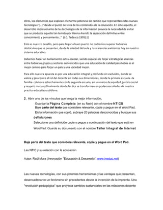 otros, los elementos que explican el enorme potencial de cambio que representan estas nuevas
tecnologías”(…) “desde el punto de vista de los contenidos de la educación. En este aspecto, el
desarrollo impresionante de las tecnologías de la información provoca la necesidad de evitar
que se produzca aquello tan temido por Hanna Arendt: la separación definitiva entre
conocimiento y pensamiento…” (J.C. Tedesco.1995).[i]
Este es nuestro desafío, pero para llegar a buen puerto no podremos superar todos los
obstáculos que se presenten, desde la soledad del aula y las carencias existentes hoy en nuestro
sistema educativo.
Debemos hacer un llamamiento extra-escolar, siendo capaces de forjar estratégicas alianzas
entre todos los grupos y sectores convencidos que una educación de calidad para todos es el
mejor camino para forjar un país y una sociedad mejor.
Para ello nuestra apuesta es por una educación integral y profunda sin excluidos, donde se
valore y jerarquice el rol del docente en todas sus dimensiones, donde la primera escuela –la
familia- colabore estrechamente con la segunda escuela, en un marco de equidad, justicia social
y respeto mutuo y finalmente donde las tics se transformen en poderosas aliadas de nuestra
practica educativa cotidiana.
2. Abrir uno de los vínculos que tenga la mejor información,
Guardar la Página Completa (en su flash) con el nombre NTICS
Baje parte del texto que considere relevante, copie y pegue en el Word Pad.
En la información que copió, subraye 20 palabras desconocidas y busque sus
definiciones
Seleccione una definición copie y pegue a continuación del texto que está en
WordPad. Guarde su documento con el nombre Taller Integral de Internet
Baje parte del texto que considere relevante, copie y pegue en el Word Pad.
Las NTIC y su relación con la educación
Autor: Raúl Mura (Innovación "Educación & Desarrollo", www.ineduc.net)
Las nuevas tecnologías, con sus potentes herramientas y las ventajas que presentan,
desencadenaron un fenómeno sin precedentes desde la invención de la imprenta. Una
"revolución pedagógica" que proyecta cambios sustanciales en las relaciones docente
 