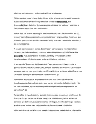 alumno y entre alumnos; y en la organización de la educación.
Si bien es cierto que a lo largo de los últimos siglos la humanidad ha vivido etapas de
sucesivos avances en la ciencia y la técnica, uno de los fenómenos más
trascendentes y distintivos de nuestra época quizá sea, por su tenor y alcances, la
denominada "Revolución del Conocimiento".
Por un lado, las Nuevas Tecnologías de la Información y las Comunicaciones (NTIC),
invaden los medios educacionales, comunicacionales y empresariales. Y eso hace que,
al mundo que conocemos tradicionalmente ("real"), se sumen los entornos "virtuales" y
de comunicaciones.
A su vez, los mercados de bienes, de servicios y las finanzas se internacionalizan,
haciendo uso de la tecnología y operando sobre el ingente caudal de información
circulante. Nuevos conceptos de trabajo, calidad y comunicación gestan
transformaciones difíciles de prever en las actividades económicas.
Y así como la "Revolución del Conocimiento" está transformando la economía, la
política, la salud, la cultura, el ocio, etc., también alcanza a la Educación: "La educación
se apoya cada vez más en principios científicos y técnicos, tendiendo a identificarse con
un modelo tecnológico de información y comunicación". (1)
También se reconoce que "el progreso alcanzado en la última década en las
tecnologías para el aprendizaje, sobre todo con las tecnologías de la información y de
las comunicaciones, aporta las bases para nuevas perspectivas del problemas del
aprendizaje". (2)
Para analizar el impacto decisivo que este fenómeno está produciendo en el mundo de
la Educación -y a los efectos de este trabajo-, se pueden distinguir tres tendencias
centrales que definen nuevas concepciones, estrategias, modelos de trabajo, prácticas
y aplicaciones; tanto a nivel institucional como de sus actores individuales:
a) La centralidad de las NTIC como soporte propagador de conocimiento e información
 
