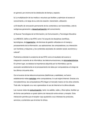 en general, por encima de los obstáculos de tiempo y espacio;
b) La multiplicación de los medios o recursos que facilitan y optimizan el acceso al
conocimiento, a lo largo de su ciclo de creación, transmisión, utilización;
c) El desafío de renovación permanente de los contenidos a ser transmitidos, ante la
vertiginosa generación y desactualización del conocimiento;
d) Nuevas Tecnologías de la Información y la Comunicación y Tecnología Educativa
La UNESCO, define a las NTIC como "el conjunto de disciplinas científicas,
tecnológicas, de ingeniería y de técnicas de gestión utilizadas en el manejo y
procesamiento de la información, sus aplicaciones; las computadoras y su interacción
con hombres y máquinas; y los contenidos asociados de carácter social, económico y
cultural".
Podríamos entender la anatomía de las NTIC como el resultado del avance e
integración creciente de la informática, las telecomunicaciones y la microelectrónica.
En primer lugar, se destaca la importancia adquirida por la informática; que ha
avanzado sensiblemente en el procesamiento de datos por computadoras a lo largo de
los últimos cincuenta años.
Con el avance de las telecomunicaciones (telefónicas y satelitales), se fueron
estableciendo redes remotas entre computadoras, lo cual originó Internet. Gracias a la
microelectrónica, las computadoras (PC) llegan al mercado masivo en los años ochenta.
Todo ello, ha logrado a su vez a generalizar el uso de Internet en la última década.
Las nuevas redes de comunicación, tanto vía satélite, cable, y fibra óptica, facilitan ya
de forma casi perfecta un grado óptimo de interacción entre emisor y receptor. Esta
interacción permite que el receptor vaya ajustando a sus intereses los productos,
servicios y contenidos que el emisor le ofrece.
 