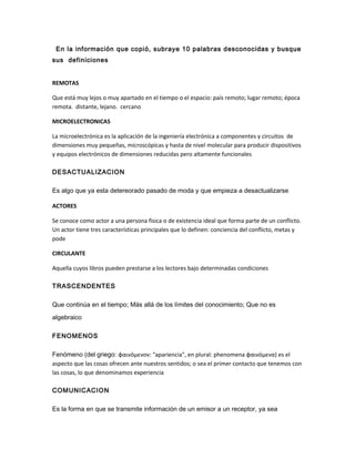 En la información que copió, subraye 10 palabras desconocidas y busque
sus definiciones
REMOTAS
Que está muy lejos o muy apartado en el tiempo o el espacio: país remoto; lugar remoto; época
remota. distante, lejano. cercano
MICROELECTRONICAS
La microelectrónica es la aplicación de la ingeniería electrónica a componentes y circuitos de
dimensiones muy pequeñas, microscópicas y hasta de nivel molecular para producir dispositivos
y equipos electrónicos de dimensiones reducidas pero altamente funcionales
DESACTUALIZACION
Es algo que ya esta detereorado pasado de moda y que empieza a desactualizarse
ACTORES
Se conoce como actor a una persona física o de existencia ideal que forma parte de un conflicto.
Un actor tiene tres características principales que lo definen: conciencia del conflicto, metas y
pode
CIRCULANTE
Aquella cuyos libros pueden prestarse a los lectores bajo determinadas condiciones
TRASCENDENTES
Que continúa en el tiempo; Más allá de los límites del conocimiento; Que no es
algebraico
FENOMENOS
Fenómeno (del griego: φαινόμενoν: "apariencia", en plural: phenomena φαινόμενα) es el
aspecto que las cosas ofrecen ante nuestros sentidos; o sea el primer contacto que tenemos con
las cosas, lo que denominamos experiencia
COMUNICACION
Es la forma en que se transmite información de un emisor a un receptor, ya sea
 