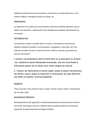 hablando directamente entre las personas, oa través de un medio electrónico, como
Internet, teléfono, mensajes de texto por celular, etc
INGENIERIA
La ingeniería es el conjunto de conocimientos y técnicas científicas aplicadas, que se
dedica a la resolución u optimización de los problemas que afectan directamente a la
humanidad
INFORMACION
Conocimiento enviado o recibido sobre un hecho o circunstancia; Conocimiento
obtenido mediante el estudio, la comunicación, investigación, instrucción, etc; Una
colección de datos; El acto o hecho de informar; Oficina o servicio cuya función es
proveer información 1
3. Buscar una Estadística sobre el tema Ntics en la educación en formato
.xls, mediante la opción Búsquedas Avanzadas. Una vez encontrada la
información grabar (en su flash) como Taller Integral de Internet
4. Traducir las definiciones al idioma inglés, desde la opción Herramientas
del idioma, copie y pegue la traducción a continuación de cada definición
que están en español. Continúe grabando.
REMOTE
That is very far or very remote in time or space: remote country, remote, remote epoch.
far, far away. close
MICROELECTRONICS
Microelectronics is the application of electrical engineering components and circuits of
very small, microscopic and even molecular level to produce electronic devices and
equipment of small dimensions but highly functional
 
