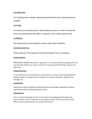 UNTIMELESS
It is something that is already a deteriorating old-fashioned and is starting to become
outdated
ACTORS
It is known as an individual actor or ideal existence as part of a conflict. An actor has
three main characteristics that define it: awareness of the conflict, goals and trim
CURRENT
One whose books can be provided to readers under certain conditions
CONSEQUENTIAL
Which continues in time beyond the limits of knowledge That is not algebraic
PHENOMENA
Phenomenon (Greek: φαινόμενoν: "appearance" in the plural: phenomena φαινόμενα) is the
area that offer things to our senses, or be the first contact we have with things, what we call
experience
COMMUNICATION
It's how information is transmitted from a transmitter to a receiver, either by talking directly
between people, or through electronic media such as Internet, telephone, cellphone text
messages, etc.
ENGINEERING
Engineering is the set of applied scientific and technical knowledge, dedicated to solving or
optimization problems directly affecting humanity
INFORMATION
Sent or received knowledge of a fact or circumstance; Knowledge gained through study,
communication, research, education, etc; A collection of data; The act or fact of informing,
Office or service whose function is to provide information 1
 