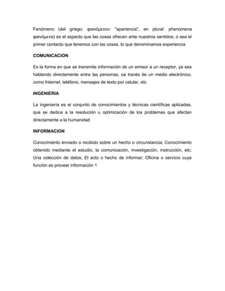 Fenómeno (del griego: φαινόμενoν: "apariencia", en plural: phenomena
φαινόμενα) es el aspecto que las cosas ofrecen ante nuestros sentidos; o sea el
primer contacto que tenemos con las cosas, lo que denominamos experiencia
COMUNICACION
Es la forma en que se transmite información de un emisor a un receptor, ya sea
hablando directamente entre las personas, oa través de un medio electrónico,
como Internet, teléfono, mensajes de texto por celular, etc
INGENIERIA
La ingeniería es el conjunto de conocimientos y técnicas científicas aplicadas,
que se dedica a la resolución u optimización de los problemas que afectan
directamente a la humanidad
INFORMACION
Conocimiento enviado o recibido sobre un hecho o circunstancia; Conocimiento
obtenido mediante el estudio, la comunicación, investigación, instrucción, etc;
Una colección de datos; El acto o hecho de informar; Oficina o servicio cuya
función es proveer información 1
 