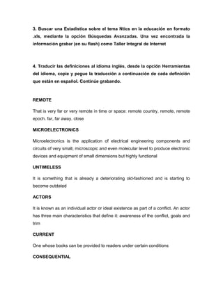 3. Buscar una Estadística sobre el tema Ntics en la educación en formato
.xls, mediante la opción Búsquedas Avanzadas. Una vez encontrada la
información grabar (en su flash) como Taller Integral de Internet
4. Traducir las definiciones al idioma inglés, desde la opción Herramientas
del idioma, copie y pegue la traducción a continuación de cada definición
que están en español. Continúe grabando.
REMOTE
That is very far or very remote in time or space: remote country, remote, remote
epoch. far, far away. close
MICROELECTRONICS
Microelectronics is the application of electrical engineering components and
circuits of very small, microscopic and even molecular level to produce electronic
devices and equipment of small dimensions but highly functional
UNTIMELESS
It is something that is already a deteriorating old-fashioned and is starting to
become outdated
ACTORS
It is known as an individual actor or ideal existence as part of a conflict. An actor
has three main characteristics that define it: awareness of the conflict, goals and
trim
CURRENT
One whose books can be provided to readers under certain conditions
CONSEQUENTIAL
 