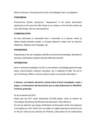 Which continues in time beyond the limits of knowledge That is not algebraic
PHENOMENA
Phenomenon (Greek: φαινόμενoν: "appearance" in the plural: phenomena
φαινόμενα) is the area that offer things to our senses, or be the first contact we
have with things, what we call experience
COMMUNICATION
It's how information is transmitted from a transmitter to a receiver, either by
talking directly between people, or through electronic media such as Internet,
telephone, cellphone text messages, etc.
ENGINEERING
Engineering is the set of applied scientific and technical knowledge, dedicated to
solving or optimization problems directly affecting humanity
INFORMATION
Sent or received knowledge of a fact or circumstance; Knowledge gained through
study, communication, research, education, etc; A collection of data; The act or
fact of informing, Office or service whose function is to provide information 1
5. Buscar, una Noticia relevante y actual sobre el tema investigado, copie y
pegue, a continuación del documento que se está elaborando en WordPad.
Continúe grabando.
24 de noviembre de 2010
Hasta julio del 2011 serán distribuidas 810.000 laptop, indicó el director de
Tecnologías Educativas del Ministerio de Educación, Oscar Becerra.
El nivel de atención que otorga el Ministerio de Educación dentro del programa
“Una laptop por niño” (OLPC por sus siglas en inglés) alcanzará el próximo año
al 100 por ciento de los alumnos de Primaria y Secundaria de las instituciones
 