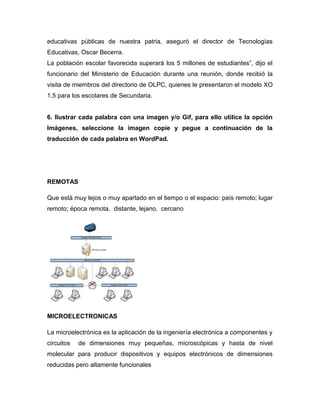 educativas públicas de nuestra patria, aseguró el director de Tecnologías
Educativas, Oscar Becerra.
La población escolar favorecida superará los 5 millones de estudiantes”, dijo el
funcionario del Ministerio de Educación durante una reunión, donde recibió la
visita de miembros del directorio de OLPC, quienes le presentaron el modelo XO
1.5 para los escolares de Secundaria.
6. Ilustrar cada palabra con una imagen y/o Gif, para ello utilice la opción
Imágenes, seleccione la imagen copie y pegue a continuación de la
traducción de cada palabra en WordPad.
REMOTAS
Que está muy lejos o muy apartado en el tiempo o el espacio: país remoto; lugar
remoto; época remota. distante, lejano. cercano
MICROELECTRONICAS
La microelectrónica es la aplicación de la ingeniería electrónica a componentes y
circuitos de dimensiones muy pequeñas, microscópicas y hasta de nivel
molecular para producir dispositivos y equipos electrónicos de dimensiones
reducidas pero altamente funcionales
 