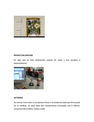 DESACTUALIZACION
Es algo que ya esta detereorado pasado de moda y que empieza a
desactualizarse
ACTORES
Se conoce como actor a una persona física o de existencia ideal que forma parte
de un conflicto. Un actor tiene tres características principales que lo definen:
conciencia del conflicto, metas y pode
 