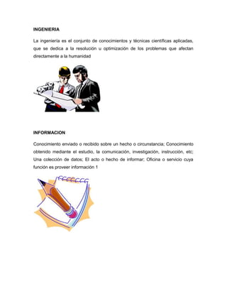INGENIERIA
La ingeniería es el conjunto de conocimientos y técnicas científicas aplicadas,
que se dedica a la resolución u optimización de los problemas que afectan
directamente a la humanidad
INFORMACION
Conocimiento enviado o recibido sobre un hecho o circunstancia; Conocimiento
obtenido mediante el estudio, la comunicación, investigación, instrucción, etc;
Una colección de datos; El acto o hecho de informar; Oficina o servicio cuya
función es proveer información 1
 