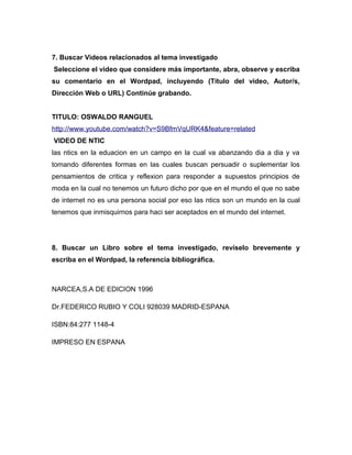 7. Buscar Videos relacionados al tema investigado
Seleccione el video que considere más importante, abra, observe y escriba
su comentario en el Wordpad, incluyendo (Título del video, Autor/s,
Dirección Web o URL) Continúe grabando.
TITULO: OSWALDO RANGUEL
http://www.youtube.com/watch?v=S9BfmVqURK4&feature=related
VIDEO DE NTIC
las ntics en la eduacion en un campo en la cual va abanzando dia a dia y va
tomando diferentes formas en las cuales buscan persuadir o suplementar los
pensamientos de critica y reflexion para responder a supuestos principios de
moda en la cual no tenemos un futuro dicho por que en el mundo el que no sabe
de internet no es una persona social por eso las ntics son un mundo en la cual
tenemos que inmisquirnos para haci ser aceptados en el mundo del internet.
8. Buscar un Libro sobre el tema investigado, revíselo brevemente y
escriba en el Wordpad, la referencia bibliográfica.
NARCEA,S.A DE EDICION 1996
Dr.FEDERICO RUBIO Y COLI 928039 MADRID-ESPANA
ISBN:84:277 1148-4
IMPRESO EN ESPANA
 