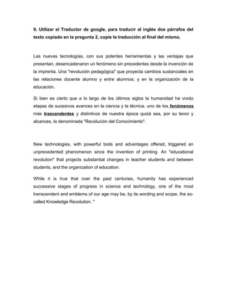 9. Utilizar el Traductor de google, para traducir al inglés dos párrafos del
texto copiado en la pregunta 2, copie la traducción al final del mismo.
Las nuevas tecnologías, con sus potentes herramientas y las ventajas que
presentan, desencadenaron un fenómeno sin precedentes desde la invención de
la imprenta. Una "revolución pedagógica" que proyecta cambios sustanciales en
las relaciones docente alumno y entre alumnos; y en la organización de la
educación.
Si bien es cierto que a lo largo de los últimos siglos la humanidad ha vivido
etapas de sucesivos avances en la ciencia y la técnica, uno de los fenómenos
más trascendentes y distintivos de nuestra época quizá sea, por su tenor y
alcances, la denominada "Revolución del Conocimiento".
New technologies, with powerful tools and advantages offered, triggered an
unprecedented phenomenon since the invention of printing. An "educational
revolution" that projects substantial changes in teacher students and between
students, and the organization of education.
While it is true that over the past centuries, humanity has experienced
successive stages of progress in science and technology, one of the most
transcendent and emblems of our age may be, by its wording and scope, the so-
called Knowledge Revolution. "
 