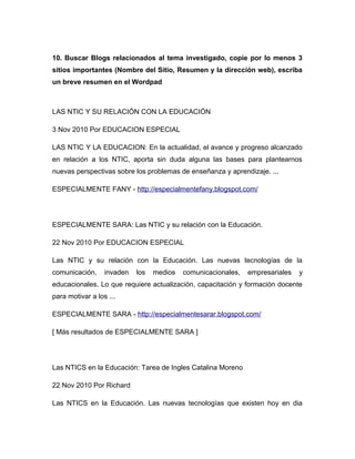 10. Buscar Blogs relacionados al tema investigado, copie por lo menos 3
sitios importantes (Nombre del Sitio, Resumen y la dirección web), escriba
un breve resumen en el Wordpad
LAS NTIC Y SU RELACIÓN CON LA EDUCACIÓN
3 Nov 2010 Por EDUCACION ESPECIAL
LAS NTIC Y LA EDUCACION: En la actualidad, el avance y progreso alcanzado
en relación a los NTIC, aporta sin duda alguna las bases para plantearnos
nuevas perspectivas sobre los problemas de enseñanza y aprendizaje. ...
ESPECIALMENTE FANY - http://especialmentefany.blogspot.com/
ESPECIALMENTE SARA: Las NTIC y su relación con la Educación.
22 Nov 2010 Por EDUCACION ESPECIAL
Las NTIC y su relación con la Educación. Las nuevas tecnologías de la
comunicación, invaden los medios comunicacionales, empresariales y
educacionales. Lo que requiere actualización, capacitación y formación docente
para motivar a los ...
ESPECIALMENTE SARA - http://especialmentesarar.blogspot.com/
[ Más resultados de ESPECIALMENTE SARA ]
Las NTICS en la Educación: Tarea de Ingles Catalina Moreno
22 Nov 2010 Por Richard
Las NTICS en la Educación. Las nuevas tecnologías que existen hoy en dia
 