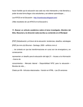 hacen factible que la educación sea cada vez más interesante y más llamativa y
poder de esta forma llegar a los estudiantes y asi obtener aprendizajes ...
Las NTICS en la Educación - http://ricardocaiza.blogspot.com/
[ Más resultados de Las NTICS en la Educación ]
11. Buscar un artículo académico sobre el tema investigado, (Nombre del
Sitio, Resumen y la dirección web) escriba su contenido en el Wordpad
[PDF] Globalización y el futuro de la educación: tendencias, desafíos, estrategias
[PDF] de rmm.clJJ Brunner - Santiago, 2000 - anfitrion.rmm.cl
... de contexto en que las transformaciones en curso son de envergadura y en
consecuencia
representan un desafío para la educación del siglo 21: - Acceso a la información
- Acervo de
conocimientos - Mercado laboral - Disponibilidad NTIC para la educación -
Mundos de vida ...
Citado por 88 - Artículos relacionados - Versión en HTML - Las 29 versiones
 