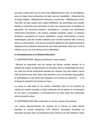 que para nuestro país hay al menos tres alfabetizaciones más, no tecnológicas,
pero en ningún caso excluyentes con ésta, que son ineludibles: - Adquisición de
la lengua inglesa - Alfabetización financiera y económica - Alfabetización cívica.
Para ello, se hace urgente que nuestro MINEDUC, las autoridades que resulten
electas en diciembre para administrar el país, las corporaciones municipales de
educación, los consorcios públicos, semipúblicos y privados que administran
instituciones educativas y las propias unidades escolares, hagan un esfuerzo
tendiente a apropiarse de nuevos estándares, nuevas herramientas y nuevas
metodologías, para dar el salto cualitativo que nos está haciendo falta. Como ya
dije en un post anterior, creo que los sucesivos gobiernos han logrado aprobar la
asignatura de la cobertura educacional, pero está reprobada, hasta aquí, la de la
calidad y ya se nos vino encima la de la Globalidad.
3.-Contradicciones en el Sistema Educativo,
1ª CONTRADICCIÓN. Mejores condiciones, mayor fracaso
Siempre se argumentó que las causas del fracaso escolar residían en la
pobreza de medios, la aglomeración en las aulas, libros y metodología aburridos,
etc, pero hoy día las condiciones actuales son mejores: hay más medios, menos
ratio de alumnos por aula, libros más atractivos y con una elevada carga gráfica,
la metodología es más activa (por desgracia no en todos los casos),etc… , y sin
embargo la sensación de fracaso es mayor.
La causa no está tanto en los medios materiales como en los cambios de
valores de nuestra sociedad, la baja implicación de los padres en la educación
de sus hijos y el desánimo y acomodamiento de cierta parte del profesorado
ante la situación actual.
2ª CONTRADICCIÓN. Más contenidos en ciencia, menos horas lectivas
Los nuevos descubrimientos, los avances de la Ciencia en estas últimas
décadas, la nuevas tendencias CTS (Ciencia Tecnología Sociedad) en
educación que dan valor a la implicación de la ciencia en la vida cotidiana, hacen
 