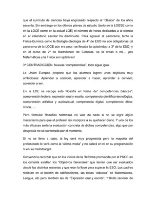 que el currículo de ciencias haya engrosado respecto al “clásico” de los años
sesenta. Sin embargo en los últimos planes de estudio (tanto en la LOGSE como
en la LOCE como en la actual LOE) el número de horas dedicadas a la ciencia
en el calendario escolar ha disminuido. Para agravar el panorama, tanto la
Física-Química como la Biología-Geología de 4º de ESO no son obligatorias (el
panorama de la LOCE aún era peor, se llevaba la optatividad a 3º de la ESO) y
en el curso de 2º de Bachillerato de Ciencias, se lo crean o no… ¡las
Matemáticas y la Física son optativas!
3ª CONTRADICCIÓN. Nuevas “competencias”, todo sigue igual
La Unión Europea propone que los alumnos logren unos objetivos muy
ambiciosos: Aprender a conocer, aprender a hacer, aprender a convivir,
aprender a ser.
En la LOE se recoge esta filosofía en forma de” competencias básicas”:
comprensión lectora, expresión oral y escrita, competencia científico-tecnológica,
comprensión artística y audiovisual, competencia digital, competencia ético-
cívica,….
Pero formular filosofías hermosas no vale de nada si no se logra algún
mecanismo para que el profesor las incorpore a su quehacer diario. Y uno de los
más eficaces sería la evaluación concreta de dichas competencias, algo que por
desgracia no se contempla por el momento.
Si no se lleva a cabo, la ley será muy progresista pero la mayoría del
profesorado lo verá como la “última moda” y no calará en ni en su programación
ni en su metodología.
Convendría recordar que en los inicios de la Reforma promovida por el PSOE en
los ochenta existían los “Objetivos Generales” que tenían que ser evaluados
desde las distintas materias y que eran la llave para superar la ESO. Los padres
recibían en el boletín de calificaciones, las notas “clásicas” de Matemáticas,
Lengua, etc pero también las de “Expresión oral y escrita”, “Hábito racional de
 