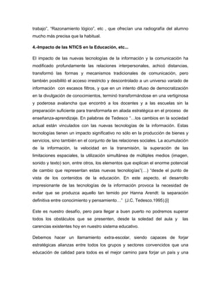 trabajo”, “Razonamiento lógico”, etc , que ofrecían una radiografía del alumno
mucho más precisa que la habitual.
4.-Impacto de las NTICS en la Educación, etc...
El impacto de las nuevas tecnologías de la información y la comunicación ha
modificado profundamente las relaciones interpersonales, achicó distancias,
transformó las formas y mecanismos tradicionales de comunicación, pero
también posibilitó el acceso irrestricto y descontrolado a un universo variado de
información con escasos filtros, y que en un intento difuso de democratización
en la divulgación de conocimientos, terminó transformándose en una vertiginosa
y poderosa avalancha que encontró a los docentes y a las escuelas sin la
preparación suficiente para transformarla en aliada estratégica en el proceso de
enseñanza-aprendizaje. En palabras de Tedesco “…los cambios en la sociedad
actual están vinculados con las nuevas tecnologías de la información. Estas
tecnologías tienen un impacto significativo no sólo en la producción de bienes y
servicios, sino también en el conjunto de las relaciones sociales. La acumulación
de la información, la velocidad en la transmisión, la superación de las
limitaciones espaciales, la utilización simultánea de múltiples medios (imagen,
sonido y texto) son, entre otros, los elementos que explican el enorme potencial
de cambio que representan estas nuevas tecnologías”(…) “desde el punto de
vista de los contenidos de la educación. En este aspecto, el desarrollo
impresionante de las tecnologías de la información provoca la necesidad de
evitar que se produzca aquello tan temido por Hanna Arendt: la separación
definitiva entre conocimiento y pensamiento…” (J.C. Tedesco.1995).[i]
Este es nuestro desafío, pero para llegar a buen puerto no podremos superar
todos los obstáculos que se presenten, desde la soledad del aula y las
carencias existentes hoy en nuestro sistema educativo.
Debemos hacer un llamamiento extra-escolar, siendo capaces de forjar
estratégicas alianzas entre todos los grupos y sectores convencidos que una
educación de calidad para todos es el mejor camino para forjar un país y una
 