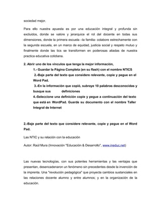 sociedad mejor.
Para ello nuestra apuesta es por una educación integral y profunda sin
excluidos, donde se valore y jerarquice el rol del docente en todas sus
dimensiones, donde la primera escuela –la familia- colabore estrechamente con
la segunda escuela, en un marco de equidad, justicia social y respeto mutuo y
finalmente donde las tics se transformen en poderosas aliadas de nuestra
practica educativa cotidiana.
2. Abrir uno de los vínculos que tenga la mejor información,
1.- Guardar la Página Completa (en su flash) con el nombre NTICS
2.-Baje parte del texto que considere relevante, copie y pegue en el
Word Pad.
3.-En la información que copió, subraye 10 palabras desconocidas y
busque sus definiciones
4.-Seleccione una definición copie y pegue a continuación del texto
que está en WordPad. Guarde su documento con el nombre Taller
Integral de Internet
2.-Baje parte del texto que considere relevante, copie y pegue en el Word
Pad.
Las NTIC y su relación con la educación
Autor: Raúl Mura (Innovación "Educación & Desarrollo", www.ineduc.net)
Las nuevas tecnologías, con sus potentes herramientas y las ventajas que
presentan, desencadenaron un fenómeno sin precedentes desde la invención de
la imprenta. Una "revolución pedagógica" que proyecta cambios sustanciales en
las relaciones docente alumno y entre alumnos; y en la organización de la
educación.
 