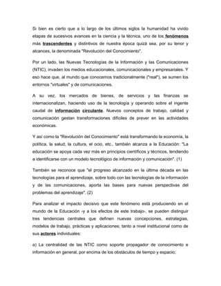 Si bien es cierto que a lo largo de los últimos siglos la humanidad ha vivido
etapas de sucesivos avances en la ciencia y la técnica, uno de los fenómenos
más trascendentes y distintivos de nuestra época quizá sea, por su tenor y
alcances, la denominada "Revolución del Conocimiento".
Por un lado, las Nuevas Tecnologías de la Información y las Comunicaciones
(NTIC), invaden los medios educacionales, comunicacionales y empresariales. Y
eso hace que, al mundo que conocemos tradicionalmente ("real"), se sumen los
entornos "virtuales" y de comunicaciones.
A su vez, los mercados de bienes, de servicios y las finanzas se
internacionalizan, haciendo uso de la tecnología y operando sobre el ingente
caudal de información circulante. Nuevos conceptos de trabajo, calidad y
comunicación gestan transformaciones difíciles de prever en las actividades
económicas.
Y así como la "Revolución del Conocimiento" está transformando la economía, la
política, la salud, la cultura, el ocio, etc., también alcanza a la Educación: "La
educación se apoya cada vez más en principios científicos y técnicos, tendiendo
a identificarse con un modelo tecnológico de información y comunicación". (1)
También se reconoce que "el progreso alcanzado en la última década en las
tecnologías para el aprendizaje, sobre todo con las tecnologías de la información
y de las comunicaciones, aporta las bases para nuevas perspectivas del
problemas del aprendizaje". (2)
Para analizar el impacto decisivo que este fenómeno está produciendo en el
mundo de la Educación -y a los efectos de este trabajo-, se pueden distinguir
tres tendencias centrales que definen nuevas concepciones, estrategias,
modelos de trabajo, prácticas y aplicaciones; tanto a nivel institucional como de
sus actores individuales:
a) La centralidad de las NTIC como soporte propagador de conocimiento e
información en general, por encima de los obstáculos de tiempo y espacio;
 