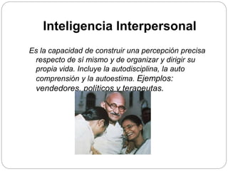 Inteligencia Interpersonal
Es la capacidad de construir una percepción precisa
respecto de sí mismo y de organizar y dirigir su
propia vida. Incluye la autodisciplina, la auto
comprensión y la autoestima. Ejemplos:
vendedores, políticos y terapeutas.
 