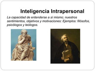 La capacidad de entenderse a sí mismo; nuestros
sentimientos, objetivos y motivaciones: Ejemplos: filósofos,
psicólogos y teólogos.
Inteligencia Intrapersonal
 