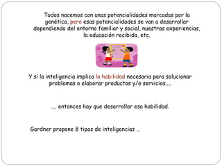Todos nacemos con unas potencialidades marcadas por la
genética, pero esas potencialidades se van a desarrollar
dependiendo del entorno familiar y social, nuestras experiencias,
la educación recibida, etc.
Y si la inteligencia implica la habilidad necesaria para solucionar
problemas o elaborar productos y/o servicios....
.... entonces hay que desarrollar esa habilidad.
Gardner propone 8 tipos de inteligencias …
 