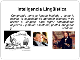 Inteligencia Lingüística
Comprende tanto la lengua hablada y como la
escrita, la capacidad de aprender idiomas; y de
utilizar el lenguaje para lograr determinados
objetivos. Ejemplos: escritores, poetas, abogados
y oradores.
 