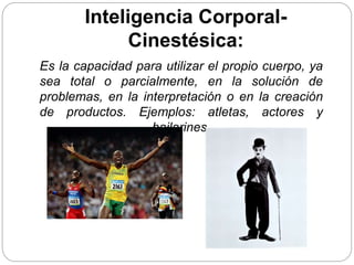 Inteligencia Corporal-
Cinestésica:
Es la capacidad para utilizar el propio cuerpo, ya
sea total o parcialmente, en la solución de
problemas, en la interpretación o en la creación
de productos. Ejemplos: atletas, actores y
bailarines.
 