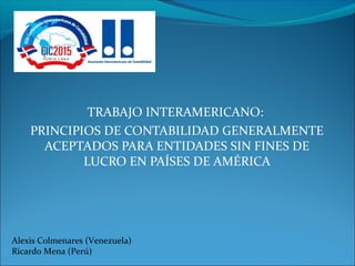 TRABAJO INTERAMERICANO:
PRINCIPIOS DE CONTABILIDAD GENERALMENTE
ACEPTADOS PARA ENTIDADES SIN FINES DE
LUCRO EN PAÍSES DE AMÉRICA
Alexis Colmenares (Venezuela)
Ricardo Mena (Perú)
 
