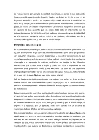 de realidad como, por ejemplo, la realidad macrofísica, en donde lo que está unido
(quantum) está aparentemente desunido (onda y partícula), en donde lo que no se
fragmenta está divido y tullido en su potencial (humano), en donde la creatividad no
tiene voz y tiempo, jamás entenderemos que lo que es aparentemente contradictorio
posee, de hecho, un carácter complementario. Carácter que nos permite entender que
el equilibrio es algo aparente que, de existir, debe estar en movimiento, que la
autonomía depende del contexto en el que cada uno se encuentra y que la estabilidad
es sólo aparente, ya que la realidad cuántica es continua y discontinua, sencilla y
compleja, onda y partículas, y todo esto al mismo tiempo.
Dimensión epistemológica
En su dimensión epistemológica, estos nuevos fundamentos científicos y filosóficos nos
ayudan a comprender mejor cómo se presenta la realidad a partir de lo que podemos
ver, escuchar, interpretar, construir, desconstruir y reconstruir conocimiento, lo que
revela la ausencia de un único y mismonivel de realidad independiente de lo que hemos
observado y la presencia de múltiples realidades, en función de las diferentes
interacciones que ocurren entre el sujeto y objeto. Así, toda la objetividad es una
objetividad entre paréntesis, como quiere Maturana. Se trata de una objetividad
impregnada por la mirada y por las emociones de los sujetos implicados, la trama tejida
en el aquí y en el ahora. Nada es puro en su estado original.
Así, los fundamentos teóricos profesados nos explican que no hay un único y mismo
nivel de realidad o de materialidad física, como fue propagado por la ciencia tradicional,
sino más múltiples realidades, diferentes niveles de realidad regidos por distintos niveles
de materialidad.
Epistemológicamente, esto indica que la relación sujeto/objeto es siempre algo abierto,
a través del cual ambos penetran entre ellos, de modo que toda la acción del sujeto sólo
tenga sentido si bien contextualizada, integrada en un metasistemamás amplio y global,
en un ecosistema natural, social, físico, biológico y cultural y que, al mismo tiempo, lo
engloba y lo restringe. Sin un contexto, nada tiene sentido. Sin un sistema de
referencias, todo es difícil de ser comprendido y explicado.
Si la lógica del objeto es siempre, epistemológicamente, abierta, para Edgar Morin,esto
significa que uno abre una hendidura en el otro, uno abre una brecha en el otro, que
interfiere en las entrañas del otro. Se queda energéticamente impregnado por la
vibración del otro, lo que ciertamente requiere una mayor apertura para comprender el
mundo del otro, para superar las dicotomías y polaridades paralizantes y beligerantes
 