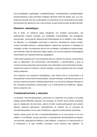 de las dualidades sujeto/objeto, unidad/diversidad, mental/espiritual, cantidad/calidad,
presencial/virtual y para aumentar el diálogo necesario entre las partes, que, a su vez,
podrá ser siempre más rico y estimulante. Lo importante es ser consciente de que todos
los procesos nos afectan en una u otra manera, ya que hacemos parte de ellos también.
Dimensión metodológica
Por lo tanto, no podemos seguir trabajando con modelos equivocados, con
explicaciones lineares causales, con dualidades irreconciliables, con paradigmas
equivocados, construyendo abstracciones estereotipada de la realidad y que reflejan,
en absoluto, su complejidad estructural y dinámica. Necesitamos nuevas teorías,
nuevos conceptos teóricos y epistemológicos, capaces de ayudarnos a ecologizar la
ontología, es decir, las relaciones del ser con su realidad, a ecologizar la epistemología,
para entender mejor las relaciones sujeto y objeto, así como los aspectos metodológicos
relacionados con nuestras prácticas pedagógicas.
Todos estos aspectos son muy importantes para la creación de nuevos conocimientos
para la elaboración del conocimiento inter-disciplinar y transdisciplinar y para la
construcciónde propuestas educacionales más coherentes con las demandas actuales,
capaces de superar el dualismo cultural, biológico, social y espiritual que han causado
tantos problemas.
Con respecto a los aspectos metodológicos, esta actitud ante el conocimiento o la
búsqueda del conocimiento transdisciplinar, requiere enfoques unificadores para que el
acto de creación se pueda manifestar plenamente, y el uso de los enfoques basados en
los conceptos disciplinares transversales y en el intercambio de problemas, objetos,
temas, proyectos, etc…
Transdisciplinariedad y educación
La temática Transdisciplinariedad y educación es realmente muy amplia y se puede
trabajar desde diferentes aspectos. Sin embargo, en función de los límites impuestos
para la preparación de este texto, vamos a limitar nuestra participación para aclarar
algunos aspectos particulares, especialmente en relación con el concepto de
transdisciplinariedad, de sus ejes constitutivos y algunas consecuencias educativas.
Desde nuestro punto de vista, la transdisciplinariedad no es una ciencia, no es una
religión ni una filosofía, aunque para tener un pensamiento transdisciplinar se requiera
una profunda capacidad de reflexión y auto-reflexión, la apertura a lo desconocido y a
lo inesperado y el rigor científico necesario, como veremos más adelante. La
 
