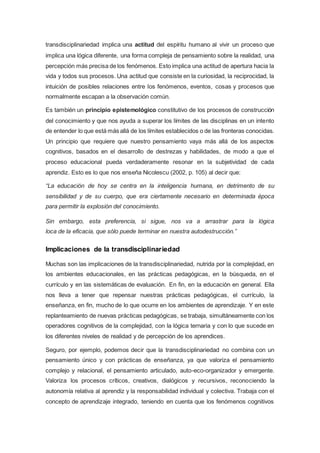 transdisciplinariedad implica una actitud del espíritu humano al vivir un proceso que
implica una lógica diferente, una forma compleja de pensamiento sobre la realidad, una
percepción más precisa de los fenómenos. Esto implica una actitud de apertura hacia la
vida y todos sus procesos. Una actitud que consiste en la curiosidad, la reciprocidad, la
intuición de posibles relaciones entre los fenómenos, eventos, cosas y procesos que
normalmente escapan a la observación común.
Es también un principio epistemológico constitutivo de los procesos de construcción
del conocimiento y que nos ayuda a superar los límites de las disciplinas en un intento
de entender lo que está más allá de los límites establecidos o de las fronteras conocidas.
Un principio que requiere que nuestro pensamiento vaya más allá de los aspectos
cognitivos, basados en el desarrollo de destrezas y habilidades, de modo a que el
proceso educacional pueda verdaderamente resonar en la subjetividad de cada
aprendiz. Esto es lo que nos enseña Nicolescu (2002, p. 105) al decir que:
“La educación de hoy se centra en la inteligencia humana, en detrimento de su
sensibilidad y de su cuerpo, que era ciertamente necesario en determinada época
para permitir la explosión del conocimiento.
Sin embargo, esta preferencia, si sigue, nos va a arrastrar para la lógica
loca de la eficacia, que sólo puede terminar en nuestra autodestrucción.”
Implicaciones de la transdisciplinariedad
Muchas son las implicaciones de la transdisciplinariedad, nutrida por la complejidad, en
los ambientes educacionales, en las prácticas pedagógicas, en la búsqueda, en el
currículo y en las sistemáticas de evaluación. En fin, en la educación en general. Ella
nos lleva a tener que repensar nuestras prácticas pedagógicas, el currículo, la
enseñanza, en fin, mucho de lo que ocurre en los ambientes de aprendizaje. Y en este
replanteamiento de nuevas prácticas pedagógicas, se trabaja, simultáneamente con los
operadores cognitivos de la complejidad, con la lógica ternaria y con lo que sucede en
los diferentes niveles de realidad y de percepción de los aprendices.
Seguro, por ejemplo, podemos decir que la transdisciplinariedad no combina con un
pensamiento único y con prácticas de enseñanza, ya que valoriza el pensamiento
complejo y relacional, el pensamiento articulado, auto-eco-organizador y emergente.
Valoriza los procesos críticos, creativos, dialógicos y recursivos, reconociendo la
autonomía relativa al aprendiz y la responsabilidad individual y colectiva. Trabaja con el
concepto de aprendizaje integrado, teniendo en cuenta que los fenómenos cognitivos
 