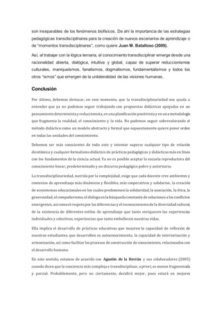 son inseparables de los fenómenos biofísicos. De ahí la importancia de las estrategias
pedagógicas transdisciplinares para la creación de nuevos escenarios de aprendizaje o
de “momentos transdisciplinares”, como quiere Juan M. Batalloso (2009).
Así, al trabajar con la lógica ternaria, el conocimiento transdisciplinar emerge desde una
racionalidad abierta, dialógica, intuitiva y global, capaz de superar reduccionismos
culturales, maniqueísmos, fanatismos, dogmatismos, fundamentalismos y todos los
otros “ismos” que emergen de la unilateralidad de las visiones humanas.
Conclusión
Por último, debemos destacar, en este momento, que la transdisciplinariedad nos ayuda a
entender que ya no podemos seguir trabajando con propuestas didácticas apoyadas en un
pensamientodeterminista yreduccionista, en una planificación positivista yen una metodología
que fragmenta la realidad, el conocimiento y la vida. No podemos seguir sobrevalorando el
método didáctico como un modelo abstracto y formal que supuestamente quiere poner orden
en todas las unidades del conocimiento.
Debemos ser más conscientes de todo esto y intentar superar cualquier tipo de relación
dicotómica y cualquier formalismodidáctico de prácticaspedagógicas y didácticasmásen línea
con los fundamentos de la ciencia actual. Ya no es posible aceptar la escuela reproductora del
conocimiento linear, predeterminado y un discurso pedagógico pobre y autoritario.
La transdisciplinariedad, nutrida por la complejidad, exige que cada docente cree ambientes y
contextos de aprendizaje más dinámicos y flexibles, más cooperativos y solidarios, la creación
de ecosistemas educacionalesen los cualespredominen la solidaridad, la asociación, la ética, la
generosidad, el compañerismo, el diálogoen la búsqueda constante de solucionesa losconflictos
emergentes,asícomoel respetopor lasdiferenciasyel reconocimientode la diversidad cultural,
de la existencia de diferentes estilos de aprendizaje que tanto enriquecen las experiencias
individuales y colectivas, experiencias que tanto embellecen nuestras vidas.
Ella implica el desarrollo de prácticas educativas que mejoren la capacidad de reflexión de
nuestros estudiantes, que desarrollen su autoconocimiento, la capacidad de interiorización y
armonización, así como facilitar losprocesos de construcción de conocimiento, relacionadoscon
el desarrollo humano.
En este sentido, estamos de acuerdo con Agustín de la Herrán y sus colaboradores (2005)
cuando dicen que la conciencia más compleja e transdisciplinar, apriori, es menos fragmentada
y parcial. Probablemente, pero no ciertamente, decidirá mejor, pues estará en mejores
 