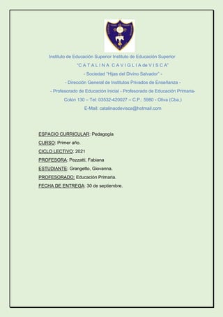 Instituto de Educación Superior Instituto de Educación Superior
“C A T A L I N A C A V I G L I A de V I S C A”
- Sociedad “Hijas del Divino Salvador” -
- Dirección General de Institutos Privados de Enseñanza -
- Profesorado de Educación Inicial - Profesorado de Educación Primaria-
Colón 130 – Tel: 03532-420027 – C.P.: 5980 - Oliva (Cba.)
E-Mail: catalinacdevisca@hotmail.com
ESPACIO CURRICULAR: Pedagogía
CURSO: Primer año.
CICLO LECTIVO: 2021
PROFESORA: Pezzatti, Fabiana
ESTUDIANTE: Grangetto, Giovanna.
PROFESORADO: Educación Primaria.
FECHA DE ENTREGA: 30 de septiembre.
 