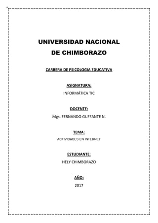 UNIVERSIDAD NACIONAL
DE CHIMBORAZO
CARRERA DE PSICOLOGIA EDUCATIVA
ASIGNATURA:
INFORMÁTICA TIC
DOCENTE:
Mgs. FERNANDO GUFFANTE N.
TEMA:
ACTIVIDADES EN INTERNET
ESTUDIANTE:
HELY CHIMBORAZO
AÑO:
2017
 
