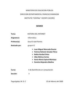 MINISTERIO DE EDUCACION PÚBLICA<br />DIRECCION DEPARTAMENTAL FRANCISCO MARAZAN<br />INSTITUTO “CENTRAL” VICENTE CACERES<br />ISEMED<br />Tema:                             HISTORIA DEL INTERNET<br />Asignatura:                    Informática<br />Profesor(a):                   Josué Erubel Ramos<br />Realzado por:                grupo # 2<br />Juan Miguel Moncada Duarte<br />Patricia Nohemí Amador Pérez<br />Belkin Rosibel Ortez<br />Alba Melissa Cortez<br />Kenia María Espinal Montoya<br />Daniela Alejandra Medina<br />                                   <br />Curso:                               II de Bachillerato en computación <br />Sección:                            II <br />Tegucigalpa, M. D. C                                                  25 de febrero del 2009<br />Historia del internet<br />La historia de Internet se remonta al temprano desarrollo de las redes de comunicación. La idea de una red de computadoras diseñada para permitir la comunicación general entre usuarios de varias computadoras sea tanto desarrollos tecnológicos como la fusión de la infraestructura de la red ya existente y los sistemas de telecomunicaciones.Las más antiguas versiones de estas ideas aparecieron a finales de los años 20. Implementaciones prácticas de estos conceptos empezaron a finales de los 60 y a lo largo de los 70. En la década de 1980, tecnologías que reconoceríamos como las bases de la moderna Internet, empezaron a expandirse por todo el mundo. En los 90 se introdujo la World Wide Web, que se hizo común.La infraestructura de Internet se esparció por el mundo, para crear la moderna red mundial de computadoras que hoy conocemos. Atravesó los países occidentales e intentó una penetración en los países en desarrollo, creando un acceso mundial a información y comunicación sin precedentes, pero también una brecha digital en el acceso a esta nueva infraestructura. Internet también alteró la economía del mundo entero, incluyendo las implicaciones económicas de la burbuja de las .com.Un método de conectar computadoras, prevalente sobre los demás, se basaba en el método de la computadora central o unidad principal, que simplemente consistía en permitir a sus terminales conectarse a través de largas líneas alquiladas. Este método se usaba en los años 50 por el Proyecto RAND para apoyar a investigadores como Herbert Simon, en Pittsburgh (Pensilvania), cuando colaboraba a través de todo el continente con otros investigadores de Santa Mónica (California) trabajando en demostración automática de teoremas e inteligencia artificial.<br />Un pionero fundamental en lo que se refiere a una red mundial, J.C.R. Licklider, comprendió la necesidad de una red mundial, según consta en su documento de enero, 1960, Man-Computer Symbiosis (Simbiosis Hombre-Computadora).quot;
una red de muchos [ordenadores], conectados mediante líneas de comunicación de banda anchaquot;
 las cuales proporcionan quot;
las funciones hoy existentes de las bibliotecas junto con anticipados avances en el guardado y adquisición de información y [otras] funciones simbióticasquot;
<br />J.C.R Licklider[1]En octubre de 1962, Licklider fue nombrado jefe de la oficina de procesado de información DARPA, y empezó a formar un grupo informal dentro del DARPA del Departamento de Defensa de los Estados Unidos para investigaciones sobre ordenadores más avanzadas. Como parte del papel de la oficina de procesado de información, se instalaron tres terminales de redes: una para la System Development Corporation en Santa Monica, otra para el Proyecto Genie en la Universidad de California (Berkeley) y otra para el proyecto Multics en el Instituto Tecnológico de Massachusetts. La necesidad de Licklider de redes se haría evidente por los problemas que esto causó.quot;
Para cada una de estas tres terminales, tenía tres diferentes juegos de comandos de usuario. Por tanto, si estaba hablando en red con alguien en la S.D.C. y quería hablar con alguien que conocía en Berkeley o en el M.I.T. sobre esto, tenía que irme de la terminal de la S.C.D., pasar y registrarme en la otra terminal para contactar con él.Dije, es obvio lo que hay que hacer: si tienes esas tres terminales, debería haber una terminal que fuese a donde sea que quisieras ir y en donde tengas interactividad. Esa idea es el ARPANet.quot;
Robert W. Taylor, co-escritor, junto con Licklider, de quot;
The Computer as a Communications Devicequot;
 (El Ordenador como un Dispositivo de Comunicación), en una entrevista con el New York Times[2]Como principal problema en lo que se refiere a las interconexiones está el conectar diferentes redes físicas para formar una sola red lógica. Durante los años 60, varios grupos trabajaron en el concepto de la conmutación de paquetes. Normalmente se considera que Donald Davies (National Physical Laboratory), Paul Baran (Rand Corporation) y Leonard Kleinrock (MIT) lo han inventado simultáneamente.<br />La conmutación es una técnica que nos sirve para hacer un uso eficiente de los enlaces físicos en una red de computadoras.Un Paquete es un grupo de información que consta de dos partes: los datos propiamente dichos y la información de control, en la que está especificado la ruta a seguir a lo largo de la red hasta el destino del paquete. Mil octetos es el límite de longitud superior de los paquetes, y si la longitud es mayor el mensaje se fragmenta en otros paquetes.ARPANET [editar]Artículo principal: ARPANET<br />Leonard Kleinrock y el primer IMP (Interface Message Processor, nodo de conmutacion de paquetes de datos). fuente: http://www.lk.cs.ucla.edu/personal_history.htmlLas ideas de Licklider sobre un sistema de redes interconectadas. Junto con Larry Roberts del MIT, inició un proyecto para empezar con una red similar. La primera conexión de ARPANET se estableció el 21 de noviembre de 1969, entre la Universidad de California, Los Ángeles y el Instituto de Investigaciones de Stanford. Antes del 5 de diciembre de 1969, se había formado una red de 4 nodos, añadiendo la Universidad de Utah y la Universidad de California, Santa Barbara. Usando ideas desarrolladas en la ALOHAnet, la ARPANET se inauguró en 1972 y creció rápidamente hasta el 1981. El número de hosts creció a 213, con uno nuevo añadiéndose aproximadamente cada 20 días.[4] [5]ARPANET se convirtió en el núcleo de lo que posteriormente sería Internet, y también en una herramienta primaria en el desarrollo de la tecnología del momento. ARPANET evolucionó usando estándares del proceso RFC, aún usado actualmente para proponer y distribuir protocolos y sistemas de Internet. El RFC1, titulado quot;
Host Softwarequot;
, fue escrito por Steve Crocker desde la Universidad de California, Los Ángeles, y publicado el 7 de abril de 1969.Las colaboraciones internacionales en ARPANET eran escasas; por varias razones políticas los desarrolladores europeos estaban preocupados en desarrollar las redes X.25, con la notable excepción del Norwegian Seismic Array en 1972 seguidos en 1973 por enlaces de los satélites a la estación terrestre de Tanum en Suecia y en la University College de Londres.puX.25 y acceso público [editar]Ver artículos principales: X.25, BBS y FidoNet.A partir de la investigación del DARPA, las redes de conmutación de paquetes fueron desarrolladas por la Unión Internacional de Telecomunicaciones (UIT) en forma de redes X.25. X.25 formó la base de la red entre la academia británica y otros sitios de investigación en SERCnet, en 1974, que más tarde pasaría a llamarse JANET. El Estándar inicial de X.25 según la UIT se aprobó en Marzo de 1976.En 1978, la Oficina de Correos británica, Western Union International y Tymnet colaboraron para crear la primera red de paquetes conmutados internacional; refiriéndose a ella como quot;
International Packet Switched Servicequot;
 (IPSS). Esta red creció desde Europa y Estados Unidos hasta Canadá, Hong Kong y Australia antes del 1981, y pocos años después, creó una infraestructura de conexiones mundial.[Al contrario que ARPANET, X.25 estaba diseñado para poderse utilizar en oficina. Se usó para las primeras redes de teléfono de acceso público, tales como Compuserve y Tymnet. En 1979, CompuServe fue el primero en ofrecer posibilidades para el correo electrónico y soporte técnico a usarios de PCs. La compañía fue nuevamente pionera en 1980, como la primera en ofrecer chat con su CB Simulator. También estaban las redes de teléfono de America Online (AOL) y Prodigy, y varias redes BBS como The WELL y FidoNet. FidoNet era popular entre usuarios por hobby, parte de ellos hackers y radioaficionados.UUCP [editar]Ver artículos principales en UUCP y Usenet.En 1979, dos estudiantes de la Universidad de Duke, Tom Truscott y Jim Ellis, propusieron la idea de usar scripts simples en Bourne Shell para transefir noticias y mensajes entre su universidad y la cercana Universidad de Carolina del Norte, Chapel Hill. Después de la salida del software al dominio público, la red de hosts UUCP usada para noticias Usenet se expandió rápidamente. UUCPnet, nombre que acabaría recibiendo, también crearía portales y vínculos entre Fidonet y los hosts de marcaje,telefónico BBS. Las redes UUCP se distribuyeron rápidamente debido a su bajo costo y a su capacidad de usar las líneas alquiladas ya existentes, los vínculos X.25 o incluso las conexiones de ARPANET. Antes de 1983 el número de hosts UUCP ya había aumentado a 550, casi duplicándose hasta los 940 en 1984...Fusionando las redes y creando InternetTCP/IP [editar]Mapa de la red de prueba TCP/IP, en enero de 1982Por esta época había muchos métodos diferentes de conexionado, hacía falta algo para unificarlos. Robert E. Kahn del ARPA y ARPANET contrató a Vint Cerf de la Universidad de Stanford para trabajar con él en el problema. Antes del 1973, habían pensado en una reformulación fundamental, donde las diferencias entre los protocolos de red se escondían usando un protocolo de red común, y donde eran los hosts los encargados de ser fiables, y no la red. Cerf atribuye a Hubert Zimmerman y a Louis Pouzin (diseñador de la red CYCLADES) un importante trabajo en este diseño.[7]<br />Con el rol de la red reducido al mínimo, se hizo posible juntar prácticamente todas las redes, sin importar sus características, resolviendo el problema inicial de Kahn. DARPA aceptó patrocinar el desarrollo del software prototipo, y tras muchos años de trabajo, la primera demostración (algo básica) de en cómo se había convertido al protocolo TCP/IP (en Julio de 1977). Este nuevo método se expandió rápidamente por las redes, y el 1 de Enero de 1983, los protocolos TCP/IP se hicieron los únicos protocolos aprobados en ARPANET, sustituyendo al anterior protocolo NCP.[8]<br />ARPANET a NSFNet [editar]Ver artículos principales en ARPANET y NSFNet.Después que ARPANET estuviera funcionando por varios años, ARPA buscó otra agencia para ceder la red de ordenadores; la tarea primaria de ARPA era impulsar investigaciones y desarrollos de avanzada, no manejar un servicio público de comunicaciones. Eventualmente, en julio de 1975, la red se cedió a la quot;
Defense Communications Agencyquot;
 que también era parte del Departamento de Defensa. En 1984, la porción militar de ARPANET se dividió como una red separada, la MILNET.<br />Las redes basadas alrededor de ARPANET eran pagadas por el gobierno y por tanto restringidas a usos no comerciales tales como investigación; el uso comercial estaba estrictamente prohibido. Las conexiones se restringieron a sitios militares y universidades. Durante los 80s, las conexiones se expandieron a más instituciones educacionales, e incluso a un creciente número de compañías tales como Digital Equipment Corporation y Hewlett-Packard, que estaban participando en proyectos de investigación y suministrando servicios.Otra rama del gobierno, la National Science Foundation (NSF), se volvió fuertemente involucrada en investigación en Internet y empezó un desarrollo como sucesor de ARPANET. En 1984 esto resultó en la primera red de banda ancha diseñada específicamente para usar TCP/IP. Esto creció como NSFNet, establecida en 1986, para conectar y proveer acceso a una cantidad de supercomputadores establecidos por la NSF.La transición hacia Internet [editar]Para entonces, ARPANET empezó a fusionarse con NSFNet, originando el término Internet,[9] con, quot;
una internetquot;
 definido como cualquier red que usase el protocolo TCP/IP. quot;
La Internetquot;
 significaba una red global y muy grande que usaba el protocolo TCP/IP, y que a su vez significaba NSFNet y ARPANET. Hasta entonces quot;
internetquot;
 e quot;
internetworkquot;
 (lit. quot;
inter-redquot;
) se habían usado indistintamente, y quot;
protocolo de internetquot;
 se usaba para referirse a otros sistemas de redes tales como Xerox Network Services.[10]Como el interés en la expansión de las conexiones creció, y aparecieron nuevas aplicaciones para ello, las tecnologías de Internet se esparcieron por el resto del mundo. En 1984, University College London reemplazó sus vínculos por satélite transatlánticos por TCP/IP por medio del International Packet Switched Service (Servicio Conmutado de Paquetes Internacional).Varios sitios que no podían conectarse directamente a Internet empezaron a hacerlo por medio de simples portales para permitir la transferencia de correo electrónico, siendo esta última por entonces la aplicación más importante. Esos sitios con sólo conexiones intermitentes usarían UUCP o Fidonet, y confiarían en los portales entre esas redes e Internet. Algunos servicios de portales fueron más allá del simple peering de e-mail, ofreciendo servicios como el acceso a sitios FTP a través de UUCP o e-mail.TCP/IP en el mundo entero [editar]La primera conexión ARPANET fuera de EEUU se hizo con NORSAR en Noruega en 1973, justo antes de las conexiones con Gran Bretaña. Todas estas conexiones se convirtieron en TCP/IP en 1982, al mismo tiempo que el resto de las ARPANET.<br />Tipos de conexión a Internet<br />RTC      La Red Telefónica Conmutada (RTC) —también llamada Red Telefónica Básica (RTB)— es la red original y habitual (analógica). Por ella circula habitualmente las vibraciones de la voz, las cuales son traducidas en impulsos eléctricos que se transmiten a través de dos hilos de cobre. A este tipo de comunicación se denomina analógica. La señal del ordenador, que es digital, se convierte en analógica a través del módem y se transmite por la línea telefónica. Es la red de menor velocidad y calidad.       La conexión se establece mediante una llamada telefónica al número que le asigne su proveedor de internet. Este proceso tiene una duración mínima de 20 segundos. Puesto que este tiempo es largo, se recomienda que la programación de desconexión automática no sea inferior a 2 minutos. Su coste es de una llamada local, aunque también hay números especiales con tarifa propia.       Para acceder a la Red sólo necesitaremos una línea de teléfono y un módem, ya sea interno o externo. La conexión en la actualidad tiene una velocidad de 56 kbits por segundo y se realiza directamente desde un PC o en los centros escolares a través de router o proxy. <br />RDSI<br />La Red Digital de Servicios Integrados (RDSI) envía la información codificada digitalmente, por ello necesita un adaptador de red, módem o tarjeta RDSI que adecúa la velocidad entre el PC y la línea. Para disponer de RDSI hay que hablar con un operador de telecomunicaciones para que instale esta conexión especial que, lógicamente, es más cara pero que permite una velocidad de conexión digital a 64 kbit/s en ambos sentidos.<br />El aspecto de una tarjeta interna RDSI es muy parecido a un módem interno para RTC.<br />La RDSI integra multitud de servicios, tanto transmisión de voz, como de datos, en un único acceso de usuario que permite la comunicación digital entre los terminales conectados a ella (teléfono, fax, ordenador, etc.)<br />La conexión RDSI divide la línea telefónica en tres canales: dos B o portadores, por los que circula la información a la velocidad de 64 kbps, y un canal D, de 16 kbps, que sirve para gestionar la conexión. Se pueden utilizar los dos canales B de manera independiente (es posible hablar por teléfono por uno de ellos y navegar por Internet simultáneamente), o bien utilizarlos de manera conjunta, lo que proporciona una velocidad de transmisión de 128 kbps. Así pues, una conexión que utilice los dos canales (p.e. videoconferencia) supondrá la realización de dos llamadas telefónicas. <br />ADSL<br />ADSL (Asymmetric Digital Subscriber Line o Línea de Abonado Digital Asimétrica) es una tecnología que, basada en el par de cobre de la línea telefónica normal, la convierte en una línea de alta velocidad. Permite transmitir simultáneamente voz y datos a través de la misma línea telefónica.<br />En el servicio ADSL el envío y recepción de los datos se establece desde el ordenador del usuario a través de un módem ADSL. Estos datos pasan por un filtro (splitter), que permite la utilización simultánea del servicio telefónico básico (RTC) y del servicio ADSL. Es decir, el usuario puede hablar por teléfono a la vez que está navegando por Internet, para ello se establecen tres canales independientes sobre la línea telefónica estándar: <br />Cable<br /> <br />Normalmente se utiliza el cable coaxial que también es capaz de conseguir tasas elevadas de transmisión pero utilizando una tecnología completamente distinta. En lugar de establecer una conexión directa, o punto a punto, con el proveedor de acceso, se utilizan conexiones multipunto, en las cuales muchos usuarios comparten el mismo cable. <br />Las principales consecuencias del uso de esta tecnología son:<br />Esta tecnología puede proporcionar una tasa de 30 Mbps de bajada como máximo, pero los módems normalmente están fabricados con una capacidad de bajada de 10 Mbps y 2 Mbps de subida. De cualquier forma, los operadores de cable normalmente limitan las tasas máximas para cada usuario a niveles muy inferiores a estos, sobre todo en la dirección de subida. <br />Vía satélite<br />En los últimos años, cada vez más compañías están empleando este sistema de transmisión para distribuir contenidos de Internet o transferir ficheros entre distintas sucursales. De esta manera, se puede aliviar la congestión existente en las redes terrestres tradicionales.<br />El sistema de conexión que generalmente se emplea es un híbrido de satélite y teléfono. Hay que tener instalada una antena parabólica digital, un acceso telefónico a Internet (utilizando un módem RTC, RDSI, ADSL o por cable), una tarjeta receptora para PC, un software específico y una suscripción a un proveedor de satélite<br />El cibernauta envía sus mensajes de correo electrónico y la petición de las páginas Web, que consume muy poco ancho de banda,  mediante un módem tradicional, pero la recepción se produce por una parabólica, ya sean programas informáticos, vídeos o cualquier otro material que ocupe muchos megas. La velocidad de descarga a través del satélite puede situarse en casos óptimos en torno a 400 Kbps. <br />Redes InalámbricasLas redes inalámbricas o wireless son una tecnología normalizada por el IEEE que permite montar redes locales sin emplear ningún tipo de cableado, utilizando infrarrojos u ondas de radio a frecuencias desnormalizadas (de libre utilización). Están compuestas por dos elementos: - Punto de acceso (AP) o “transceiver”: es la estación base que crea un área de cobertura donde los usuarios se pueden conectar. El AP cuenta con una o dos antenas y con una o varias puertas Ethernet.- Dispositivos clientes: son elementos que cuentan con tarjeta de red inalámbrica. Estos proporcionan un interfaz entre el sistema operativo de red del cliente y las ondas, a través de una antena.El usuario puede configurar el canal (se suelen utilizar las bandas de 2,4 Ghz y 5Ghz) con el que se comunica con el punto de acceso por lo que podría cambiarlo en caso de interferencias. En España se nos impide transmitir en la totalidad de la banda 2,4 Ghz debido a que parte de esta banda está destinada a usos militares. La velocidad con el punto de acceso disminuye con la distancia. Los sistemas inalámbricos de banda ancha se conocen cómo BWS (Broadband Wireless Systems) y uno de los más atractivos, son lossistemas LMDS. <br />LMDS <br />El LMDS (Local Multipoint Distribution System) es un sistema de comunicación de punto a multipunto que utiliza ondas radioelétricas a altas frecuencias, en torno a 28 ó 40 GHz. Las señales que se transmiten pueden consistir en voz, datos, internet y vídeo. <br />Este sistema utiliza como medio de transmisión el aire para enlazar la red troncal de telecomunicaciones con el abonado. En este sentido, se configura un nuevo bucle de abonado, con gran ancho de banda, distinto al tradicional par de hilos de cobre que conecta cada terminal doméstico con la centralita más próxima. <br />Las bandas de frecuencias utilizadas ocupan un rango en torno a 2 Ghz, para las cuales la atenuación por agentes atmosféricos es mínima. Debido a las altas frecuencias y al amplio margen de operación, es posible conseguir un gran ancho de banda de comunicaciones,  con velocidades de acceso que pueden alcanzar los 8 Mbps. El sistema opera en el espacio local mediante las estaciones base y las antenas receptoras usuarias, de forma bidireccional. Se necesita que haya visibilidad directa desde la estación base hasta el abonado, por lo cual pueden utilizarse repetidores si el usuario está ubicado en zonas sin señal. <br />En España, el servicio se ofrece en las frecueNcias de 3,5 ó 26 GHz. El sistema de 26 GHz ofrece mayor capacidad de transmisión, con un alcance de hasta 5 Km. En cambio, el sistema de 3,5 GHz puede conseguir un alcance mayor, de hasta 10 Km., aunque tiene menor capacidad, y puede ofrecer velocidades de hasta 2 Mbps. Este segundo sistema es, por tanto, más económico que el primero. <br />Servicios de internet<br />Los más usados en la actualidad son:<br /> Internet:<br />Correo electrónico:    Outlook Express el mas utilizado <br />                                       Yahoo________ G mail________ hotmail  <br />World Wide Web:<br />ftp:                                  Fai transfer protocolo<br />Grupos de noticias:           <br />IRC:                        Chat  permite charlar con una o mas personas permite a los                    usuarios enviar imagenes mientras conversan<br />servicios de telefonia:         videoconferencia<br />