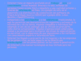 Internet tiene un impacto profundo en el  trabajo , el  ocio  y el  conocimiento  a nivel mundial. Gracias a la web, millones de personas tienen acceso fácil e inmediato a una cantidad extensa y diversa de  información  en línea. Un ejemplo de esto es el desarrollo y la distribución de colaboración del software de Free/Libre/Open-Source (SEDA) por ejemplo GNU, Linux, Mozilla y OpenOffice.org. Comparado a las  enciclopedias  y a las  bibliotecas  tradicionales, la web ha permitido una descentralización repentina y extrema de la información y de los datos. Algunas compañías e individuos han adoptado el uso de los  weblogs , que se utilizan en gran parte como diarios actualizables. Algunas organizaciones comerciales animan a su personal para incorporar sus áreas de especialización en sus sitios, con la esperanza de que impresionen a los visitantes con conocimiento experto e información libre. Internet ha llegado a gran parte de los hogares y de las empresas de los países ricos, en este aspecto se ha abierto una  brecha digital  con los países pobres, en los cuales la penetración de Internet y las nuevas tecnologías es muy limitada para las personas. 