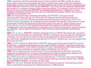 1969 . La primera red interconectada nace el 21 de noviembre de 1969, cuando se crea el primer enlace entre las universidades de UCLA y Stanford por medio de la línea telefónica conmutada, y gracias a los trabajos y estudios anteriores de varios científicos y organizaciones desde 1959 (ver  Arpanet ). El  mito  de que ARPANET, la primera red, se construyó simplemente para sobrevivir a ataques nucleares sigue siendo muy popular. Sin embargo, este no fue el único motivo. Si bien es cierto que ARPANET fue diseñada para sobrevivir a fallos en la red, la verdadera razón para ello era que los nodos de conmutación eran poco fiables, tal y como se atestigua en la siguiente cita: 1972 . Se realizó la Primera demostración pública de  ARPANET , una nueva red de comunicaciones financiada por la  DARPA  que funcionaba de forma distribuida sobre la  red telefónica conmutada . El éxito de ésta nueva arquitectura sirvió para que, en  1973 , la  DARPA  iniciara un programa de investigación sobre posibles técnicas para interconectar redes (orientadas al tráfico de paquetes) de distintas clases. Para este fin, desarrollaron nuevos  protocolos de comunicaciones  que permitiesen este intercambio de información de forma "transparente" para las computadoras conectadas. De la filosofía del proyecto surgió el nombre de "Internet", que se aplicó al sistema de redes interconectadas mediante los protocolos  TCP e IP . 1983 . El  1 de enero , ARPANET cambió el protocolo  NCP  por TCP/IP. Ese mismo año, se creó el  IAB  con el fin de estandarizar el protocolo TCP/IP y de proporcionar recursos de investigación a Internet. Por otra parte, se centró la función de asignación de identificadores en la  IANA  que, más tarde, delegó parte de sus funciones en el  Internet  registry  que, a su vez, proporciona servicios a los  DNS . 1986 . La  NSF  comenzó el desarrollo de  NSFNET  que se convirtió en la principal  Red en árbol  de Internet, complementada después con las redes NSINET y ESNET, todas ellas en Estados Unidos. Paralelamente, otras redes troncales en  Europa , tanto públicas como comerciales, junto con las americanas formaban el esqueleto básico ("backbone") de Internet. 1989 . Con la integración de los protocolos  OSI  en la arquitectura de Internet, se inició la tendencia actual de permitir no sólo la interconexión de redes de estructuras dispares, sino también la de facilitar el uso de distintos protocolos de comunicaciones. En el  CERN  de  Ginebra , un grupo de físicos encabezado por  Tim  Berners -Lee  creó el lenguaje  HTML , basado en el  SGML . En  1990  el mismo equipo construyó el primer cliente  Web , llamado WorldWideWeb (WWW), y el primer servidor web. 2006 . El  3 de enero , Internet alcanzó los mil cien millones de usuarios. Se prevé que en diez años, la cantidad de navegantes de la Red aumentará a 2.000 millones 