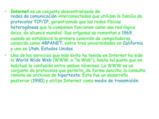 Internet  es un conjunto descentralizado de  redes de comunicación  interconectadas que utilizan la familia de  protocolos   TCP/IP , garantizando que las redes físicas  heterogéneas  que la componen funcionen como una red lógica única, de alcance mundial. Sus orígenes se remontan a  1969 , cuando se estableció la primera conexión de computadoras, conocida como  ARPANET , entre tres universidades en  California  y una en  Utah ,  Estados Unidos . Uno de los servicios que más éxito ha tenido en Internet ha sido la  World Wide Web  (WWW, o "la Web"), hasta tal punto que es habitual la confusión entre ambos términos. La WWW es un conjunto de protocolos que permite, de forma sencilla, la consulta remota de archivos de  hipertexto . Ésta fue un desarrollo posterior ( 1990 ) y utiliza Internet como  medio de transmisión . 