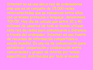 Internet no es una única red de ordenadores sino que es un conjunto de 25.000 redes interconectadas que se comunican entre ellas con un mismo protocolo o lenguaje, denominado TCP/IP. Hoy día se calcula que entre 30 y 40 millones de usuarios de todo el mundo utilizan esta red de redes para comunicarse a distancia a través del ordenador. Internet es una fuente de recursos de información compartidos a escala mundial. Es una vía de comunicación para establecer cooperación y colaboración entre comunidades y grupos de interés por temas específicos, distribuidos por todo el mundo  