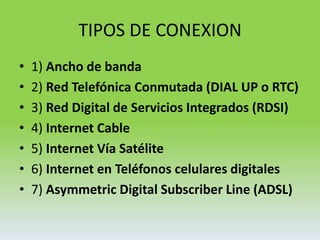 TIPOS DE CONEXION 1) Ancho de banda2) Red Telefónica Conmutada (DIAL UP o RTC)3) Red Digital de Servicios Integrados (RDSI)4) Internet Cable5) Internet Vía Satélite6) Internet en Teléfonos celulares digitales7) Asymmetric Digital Subscriber Line (ADSL)