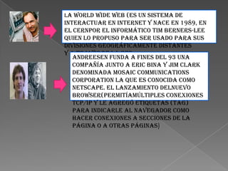 La World Wide Web (es un sistema de
interactuar en Internet y nace en 1989, en
el CERNpor el informático Tim Berners-Lee
quien lo propuso para ser usado para sus
divisiones geográficamente distantes
y a través de la RED
   Andreesen funda a fines del 93 una
   compañía junto a Eric Bina y Jim Clark
   denominada Mosaic Communications
   Corporation la que es conocida como
   Netscape. El lanzamiento delnuevo
   browser(permitíamúltiples conexiones
   TCP/IP y le agregó etiquetas (tag)
   para indicarle al navegador como
   hacer conexiones a secciones de la
   página o a otras páginas)
 
