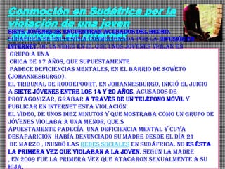 Conmoción en Sudáfrica por la
violación de una joven
 difundida en Internet
Siete jóvenes se encuentran acusados del hecho.
Sudáfrica se encuentra conmocionada por la difusión en
Viernes, 20 de abril de 2012 | 4:16 pm
Internet, de un video en el que unos jóvenes violan en
 grupo a una
 chica de 17 años, que supuestamente
 padece deficiencias mentales, en el barrio de Soweto
(Johannesburgo).
El tribunal de Roodepoort, en Johannesburgo, inició el juicio
a siete jóvenes entre los 14 y 20 años, acusados de
protagonizar, grabar a través de un teléfono móvil y
publicar en Internet esta violación.
El video, de unos diez minutos y que mostraba cómo un grupo de
jóvenes violaba a una menor, que s
apuestamente padecía una deficiencia mental y cuya
desaparición había denunciado su madre desde el día 21
 de marzo , inundó las redes sociales en Sudáfrica. No es ésta
la primera vez que violaban a la joven. Según la madre
, en 2009 fue la primera vez que atacaron sexualmente a su
hija,
 
