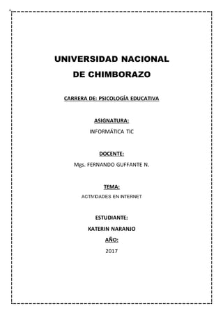 UNIVERSIDAD NACIONAL
DE CHIMBORAZO
CARRERA DE: PSICOLOGÍA EDUCATIVA
ASIGNATURA:
INFORMÁTICA TIC
DOCENTE:
Mgs. FERNANDO GUFFANTE N.
TEMA:
ACTIVIDADES EN INTERNET
ESTUDIANTE:
KATERIN NARANJO
AÑO:
2017
 