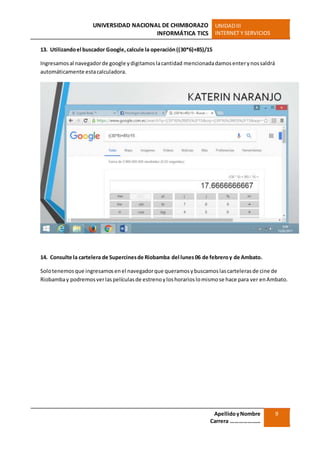 UNIVERSIDAD NACIONAL DE CHIMBORAZO
INFORMÁTICA TICS
UNIDADIII
INTERNET Y SERVICIOS
ApellidoyNombre
Carrera …………………
9
13. Utilizandoel buscador Google,calcule la operación((30*6)+85)/15
Ingresamosal navegadorde google ydigitamoslacantidad mencionadadamosenterynossaldrá
automáticamente estacalculadora.
14. Consulte la cartelera de Supercinesde Riobamba del lunes06 de febreroy de Ambato.
Solotenemosque ingresamosenel navegadorque queramosybuscamoslascartelerasde cine de
Riobambay podremosverlaspelículasde estrenoyloshorarioslomismose hace para ver enAmbato.
 