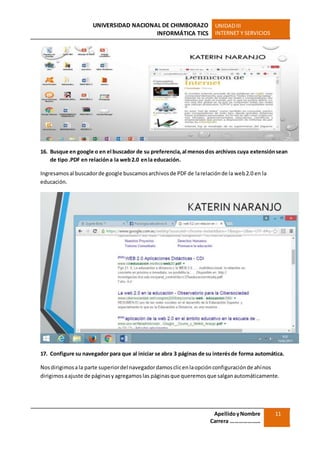 UNIVERSIDAD NACIONAL DE CHIMBORAZO
INFORMÁTICA TICS
UNIDADIII
INTERNET Y SERVICIOS
ApellidoyNombre
Carrera …………………
11
16. Busque en google o en el buscador de su preferencia,al menosdos archivos cuya extensiónsean
de tipo.PDF en relacióna la web2.0 enla educación.
Ingresamosal buscadorde google buscamosarchivosde PDFde larelaciónde la web2.0 en la
educación.
17. Configure su navegador para que al iniciar se abra 3 páginas de su interésde forma automática.
Nosdirigimosala parte superiordel navegadordamosclicenlaopciónconfiguraciónde ahínos
dirigimosaajuste de páginasyagregamoslas páginasque queremosque salganautomáticamente.
 
