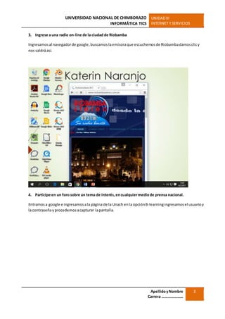UNIVERSIDAD NACIONAL DE CHIMBORAZO
INFORMÁTICA TICS
UNIDADIII
INTERNET Y SERVICIOS
ApellidoyNombre
Carrera …………………
3
3. Ingrese a una radio on-line de la ciudad de Riobamba
Ingresamosal navegadorde google,buscamos laemisoraque escuchemosde Riobambadamosclicy
nos saldráasí.
4. Participe en un foro sobre un tema de interés,encualquiermediode prensa nacional.
Entramosa google e ingresamosala página de la Unach enla opciónB-learningingresamosel usuarioy
la contraseñayprocedemosacapturar lapantalla.
 