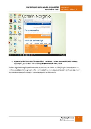 UNIVERSIDAD NACIONAL DE CHIMBORAZO
INFORMÁTICA TICS
UNIDADIII
INTERNET Y SERVICIOS
ApellidoyNombre
Carrera …………………
4
5. Envíe un correo electrónico desde GMAILa 5 personas a la vez,adjuntando: texto,imagen,
documento,acerca de la utilizacióndel INTERNET EN LA EDUCACIÓN
Primeroingresamosagoogle entramosanuestrocorreode Gmail,unavezya ingresadodamosclicen
enviarnuevodocumentoagregamoslos5correosde las personasque vamosa enviar,luegocopiamosy
pegamoslaimagenyel textoy por ultimoagregamosundocumento.
 