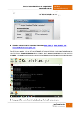 UNIVERSIDAD NACIONAL DE CHIMBORAZO
INFORMÁTICA TICS
UNIDADIII
INTERNET Y SERVICIOS
ApellidoyNombre
Carrera …………………
6
8. Verifique cuál esla IP de las siguientesdirecciones www.yahoo.es,www.facebook.com,
www.unach.edu.ec,www.gmail.com
Nosdirigimosa laparte inferiorde lapantallaaladodel iconode iniciose encuentrael buscadordamos
clic y escribimos símbolo del sistema damos clic y nos saldrá la siguiente pantalla en la cual digitamos
pingwww.Facebook.comynosquedarade esta manerayasí seguimosdigitandolasdemásdirecciones.
9. Busque y utilice unsimulador virtual educativo, relacionadocon su carrera.
 