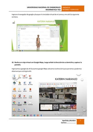 UNIVERSIDAD NACIONAL DE CHIMBORAZO
INFORMÁTICA TICS
UNIDADIII
INTERNET Y SERVICIOS
ApellidoyNombre
Carrera …………………
7
Ingrese al navegadorde google ybusque el simuladorvirtual de mi carreay me salióla siguiente
ventana.
10. Realice un viaje virtual con Google Maps, luegoseñale la direcciónde su domicilio y captura la
pantalla.
Ingresamosagoogle de ahí buscamosgoogle Maps ubicamosladirecciónque queramosypodemos
observarque se dirigiráallá.
 