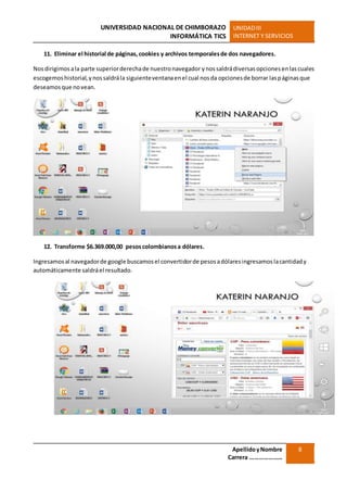 UNIVERSIDAD NACIONAL DE CHIMBORAZO
INFORMÁTICA TICS
UNIDADIII
INTERNET Y SERVICIOS
ApellidoyNombre
Carrera …………………
8
11. Eliminar el historial de páginas, cookies y archivos temporalesde dos navegadores.
Nosdirigimosala parte superiorderechade nuestronavegador ynossaldrádiversasopcionesenlascuales
escogemoshistorial,ynossaldrála siguienteventanaenel cual nosda opcionesde borrar laspáginasque
deseamosque novean.
12. Transforme $6.369.000,00 pesoscolombianosa dólares.
Ingresamosal navegadorde google buscamosel convertidorde pesosadólaresingresamoslacantidady
automáticamente saldráel resultado.
 